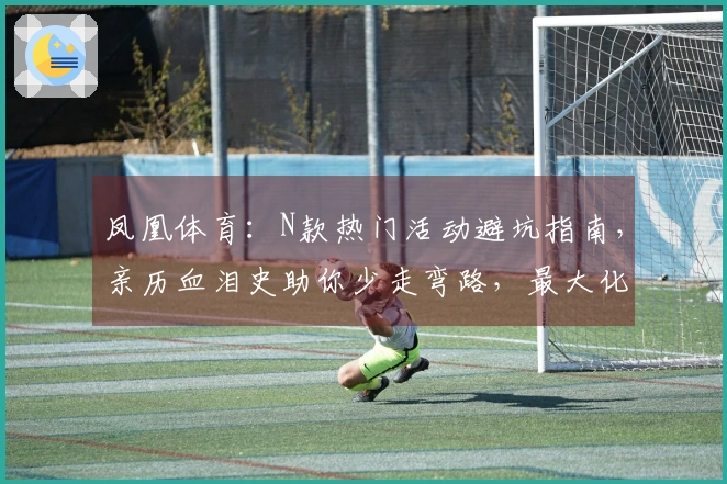 凤凰体育：N款热门活动避坑指南，亲历血泪史助你少走弯路，最大化收益