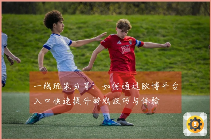 一线玩家分享：如何通过欧博平台入口快速提升游戏技巧与体验