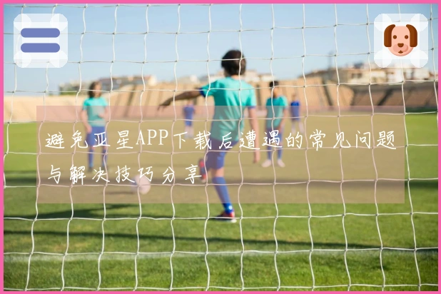 避免亚星APP下载后遭遇的常见问题与解决技巧分享