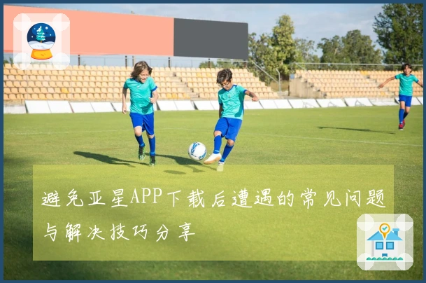 避免亚星APP下载后遭遇的常见问题与解决技巧分享