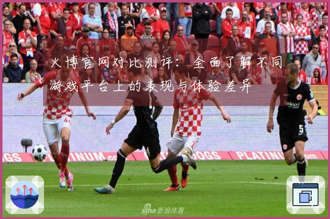 火博官网对比测评：全面了解不同游戏平台上的表现与体验差异