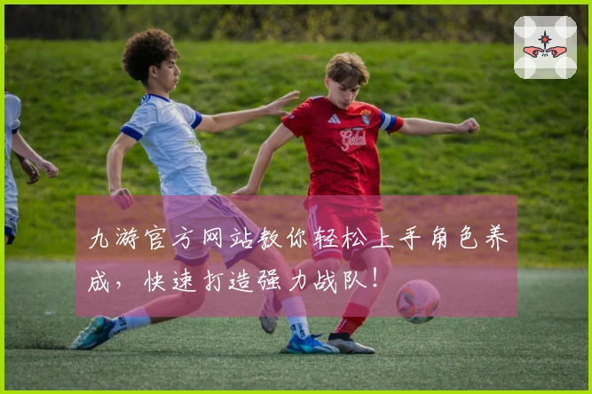 九游官方网站教你轻松上手角色养成，快速打造强力战队！