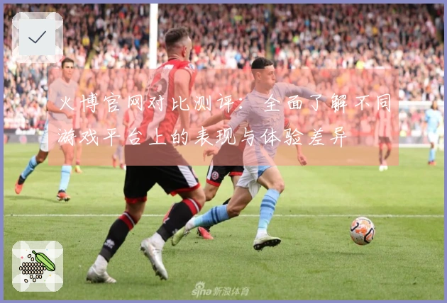 火博官网对比测评：全面了解不同游戏平台上的表现与体验差异